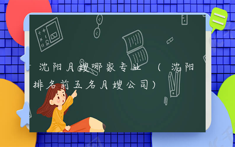 沈阳月嫂哪家专业 (沈阳排名前五名月嫂公司)